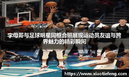 字母哥与足球明星同框合照展现运动员友谊与跨界魅力的精彩瞬间